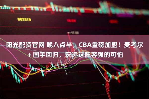阳光配资官网 晚八点半,CBA重磅加盟!麦考尔+国手回归,宏远这阵容强的可怕