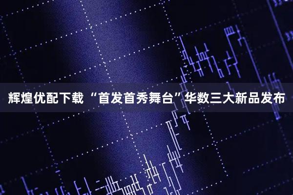 辉煌优配下载 “首发首秀舞台”华数三大新品发布
