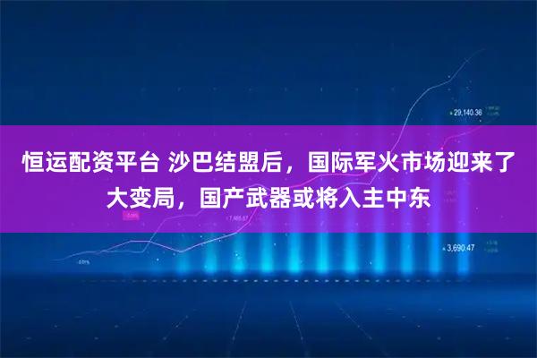 恒运配资平台 沙巴结盟后，国际军火市场迎来了大变局，国产武器或将入主中东