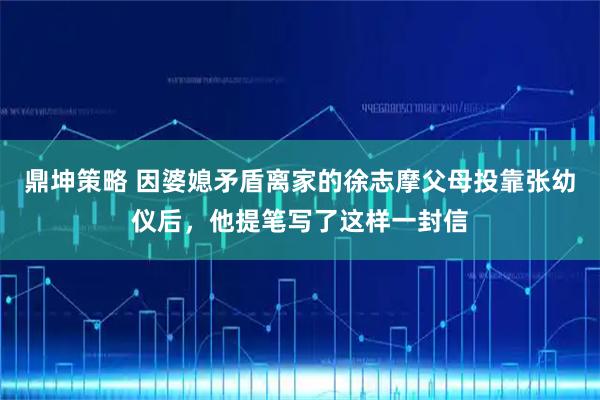 鼎坤策略 因婆媳矛盾离家的徐志摩父母投靠张幼仪后，他提笔写了这样一封信