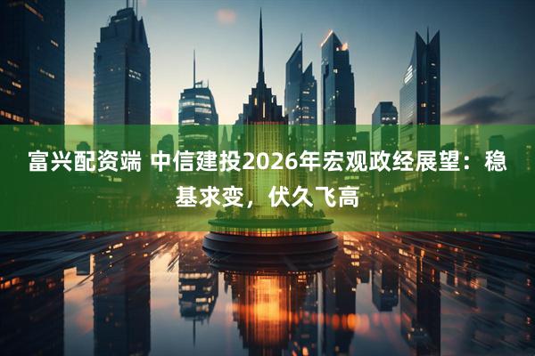 富兴配资端 中信建投2026年宏观政经展望:稳基求变,伏久飞高