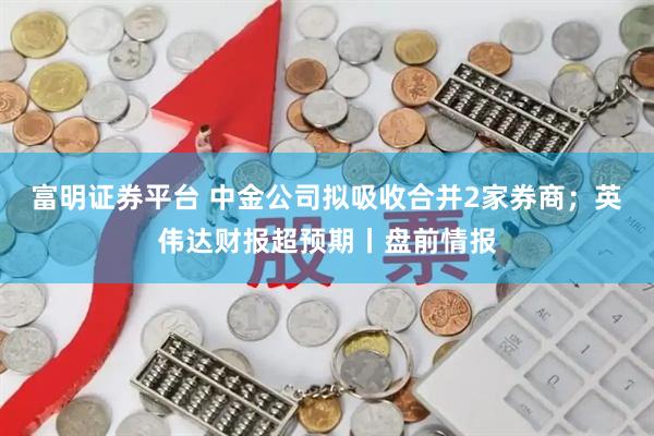 富明证券平台 中金公司拟吸收合并2家券商；英伟达财报超预期丨盘前情报