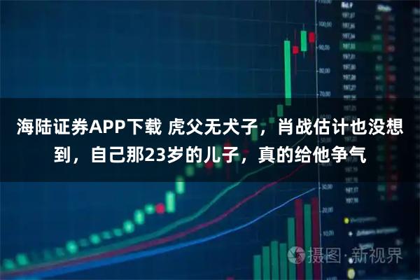 海陆证券APP下载 虎父无犬子，肖战估计也没想到，自己那23岁的儿子，真的给他争气