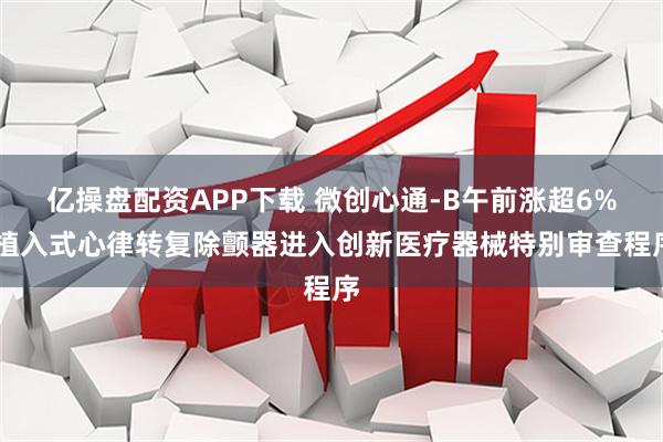 亿操盘配资APP下载 微创心通-B午前涨超6% 植入式心律转复除颤器进入创新医疗器械特别审查程序