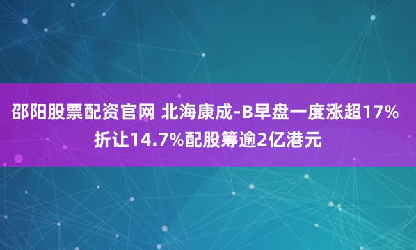 邵阳股票配资官网 北海康成-B早盘一度涨超17% 折让14.7%配股筹逾2亿港元