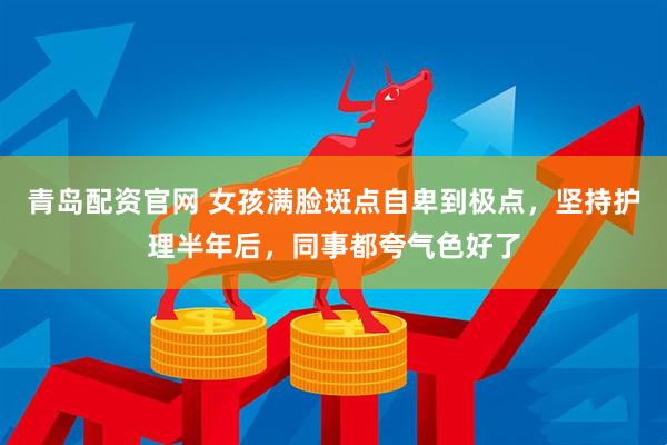 青岛配资官网 女孩满脸斑点自卑到极点，坚持护理半年后，同事都夸气色好了