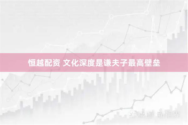 恒越配资 文化深度是谦夫子最高壁垒