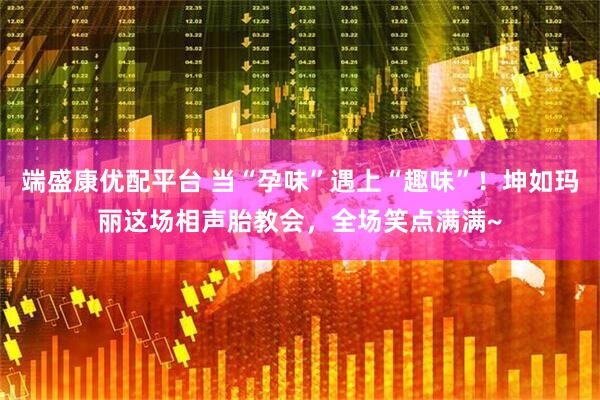 端盛康优配平台 当“孕味”遇上“趣味”！坤如玛丽这场相声胎教会，全场笑点满满~
