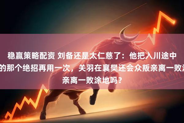稳赢策略配资 刘备还是太仁慈了：他把入川途中很管用的那个绝招再用一次，关羽在襄樊还会众叛亲离一败涂地吗？