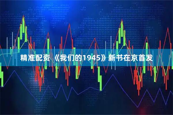 精准配资 《我们的1945》新书在京首发