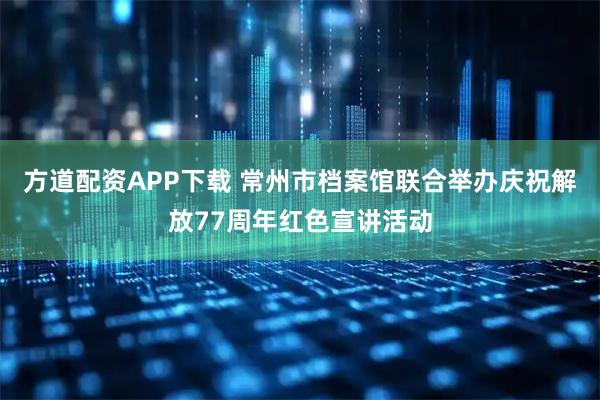 方道配资APP下载 常州市档案馆联合举办庆祝解放77周年红色宣讲活动