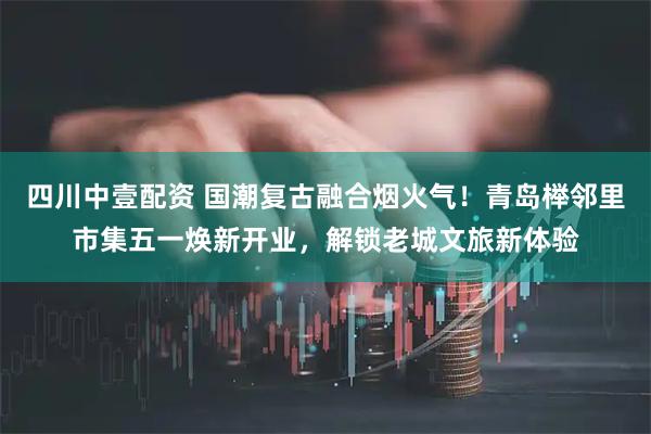 四川中壹配资 国潮复古融合烟火气!青岛榉邻里市集五一焕新开业,解锁老城文旅新体验