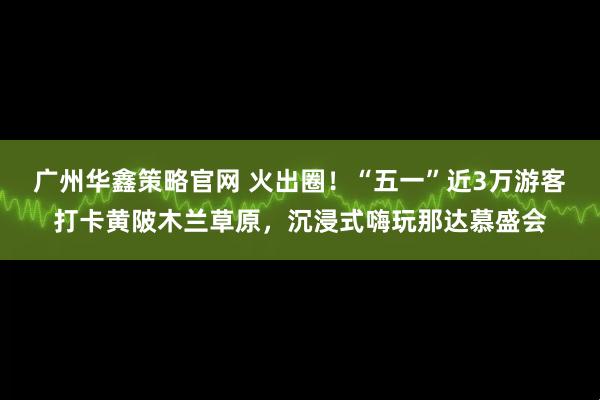 广州华鑫策略官网 火出圈！“五一”近3万游客打卡黄陂木兰草原，沉浸式嗨玩那达慕盛会