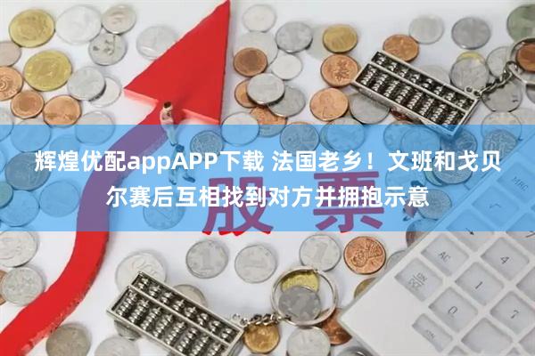辉煌优配appAPP下载 法国老乡！文班和戈贝尔赛后互相找到对方并拥抱示意