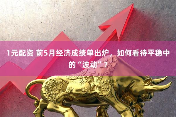 1元配资 前5月经济成绩单出炉，如何看待平稳中的“波动”？